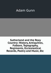 Sutherland and the Reay Country: History, Antiquities, Folkore, Topography, Regiments, Ecclesiastical Records, Poetry and Music, Etc .