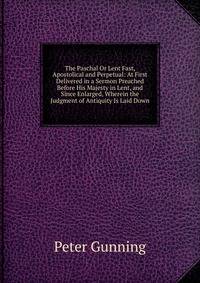 The Paschal Or Lent Fast, Apostolical and Perpetual: At First Delivered in a Sermon Preached Before His Majesty in Lent, and Since Enlarged, Wherein the Judgment of Antiquity Is Laid Down