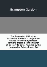 The Pretended difficulties in natural or reveal'd religion no excuse for infidelity: sixteen sermons preach'd in the Church of St. Mary-le-Bow, . founded by the Honourable Robert Boyle, Esq