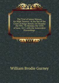 The Trial of James Watson, for High Treason: At the Bar of the Court of King's Bench, On Monday the 9Th . To Monday the 16Th of June, 1817. with the Antecedent Proceedings .