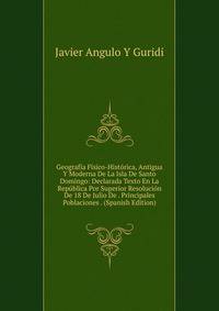 Geografia Fisico-Historica, Antigua Y Moderna De La Isla De Santo Domingo: Declarada Texto En La Republica Por Superior Resolucion De 18 De Julio De . Principales Poblaciones . (Spanish Edition)