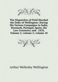 The Dispatches of Field Marshal the Duke of Wellington: During His Various Campaigns in India, Denmark, Portugal, Spain, the Low Countries, and . 1818, Volume 2; volume 5; volume 10