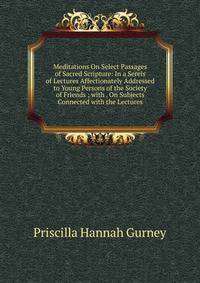 Meditations On Select Passages of Sacred Scripture: In a Sereis of Lectures Affectionately Addressed to Young Persons of the Society of Friends ; with . On Subjects Connected with the Lectures