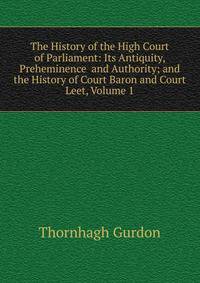 The History of the High Court of Parliament: Its Antiquity, Preheminence and Authority; and the History of Court Baron and Court Leet, Volume 1