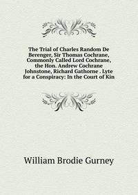 The Trial of Charles Random De Berenger, Sir Thomas Cochrane, Commonly Called Lord Cochrane, the Hon. Andrew Cochrane Johnstone, Richard Gathorne . Lyte for a Conspiracy: In the Court of Kin