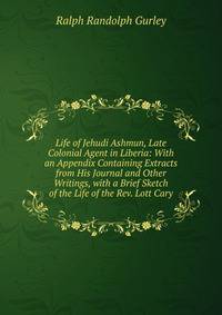 Life of Jehudi Ashmun, Late Colonial Agent in Liberia: With an Appendix Containing Extracts from His Journal and Other Writings, with a Brief Sketch of the Life of the Rev. Lott Cary