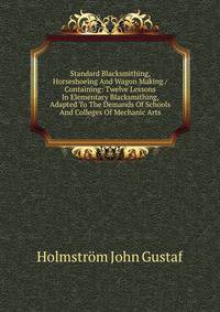 Standard Blacksmithing, Horseshoeing And Wagon Making / Containing: Twelve Lessons In Elementary Blacksmithing, Adapted To The Demands Of Schools And Colleges Of Mechanic Arts