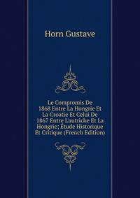 Le Compromis De 1868 Entre La Hongrie Et La Croatie Et Celui De 1867 Entre L'autriche Et La Hongrie; ?tude Historique Et Critique (French Edition)