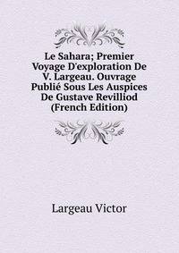 Le Sahara; Premier Voyage D'exploration De V. Largeau. Ouvrage Publi? Sous Les Auspices De Gustave Revilliod (French Edition)