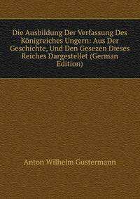 Die Ausbildung Der Verfassung Des Konigreiches Ungern: Aus Der Geschichte, Und Den Gesezen Dieses Reiches Dargestellet (German Edition)