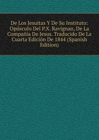 De Los Jesuitas Y De Su Instituto: Opusculo Del P.X. Ravignan, De La Compania De Jesus. Traducido De La Cuarta Edicion De 1844 (Spanish Edition)