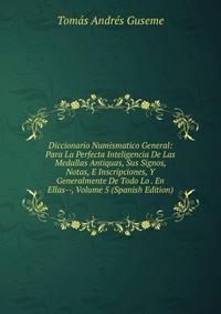 Diccionario Numismatico General: Para La Perfecta Inteligencia De Las Medallas Antiquas, Sus Signos, Notas, E Inscripciones, Y Generalmente De Todo Lo . En Ellas--, Volume 5 (Spanish Edition)