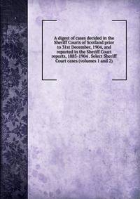 A digest of cases decided in the Sheriff Courts of Scotland prior to 31st December, 1904, and reported in the Sheriff Court reports, 1885-1904 . Select Sheriff Court cases (volumes 1 and 2)