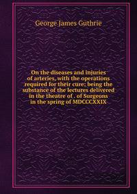On the diseases and injuries of arteries, with the operations required for their cure; being the substance of the lectures delivered in the theatre of . of Surgeons in the spring of MDCCCXXIX