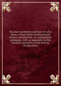 Teachers' problems and how to solve them; a hand-book of educational history and practice, or, comparative pedagogy, with an appendix on the mission and limits of the history of education