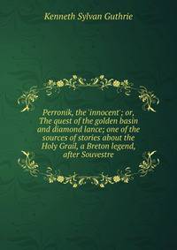 Perronik, the 'innocent'; or, The quest of the golden basin and diamond lance; one of the sources of stories about the Holy Grail, a Breton legend, after Souvestre