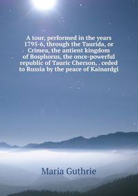 A tour, performed in the years 1795-6, through the Taurida, or Crimea, the antient kingdom of Bosphorus, the once-powerful republic of Tauric Cherson, . ceded to Russia by the peace of Kainardgi