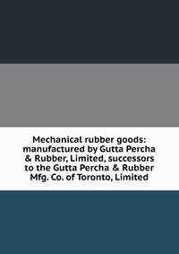 Mechanical rubber goods: manufactured by Gutta Percha &amp; Rubber, Limited, successors to the Gutta Percha &amp; Rubber Mfg. Co. of Toronto, Limited
