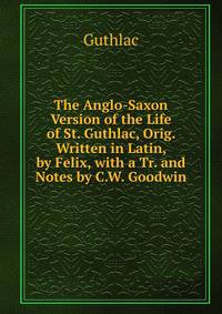 The Anglo-Saxon Version of the Life of St. Guthlac, Orig. Written in Latin, by Felix, with a Tr. and Notes by C.W. Goodwin