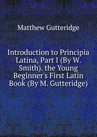Introduction to Principia Latina, Part I (By W. Smith). the Young Beginner's First Latin Book (By M. Gutteridge).