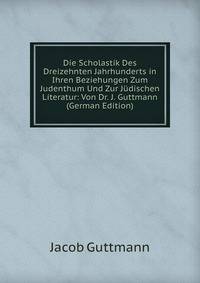 Die Scholastik Des Dreizehnten Jahrhunderts in Ihren Beziehungen Zum Judenthum Und Zur Judischen Literatur: Von Dr. J. Guttmann (German Edition)