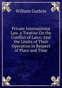 Private International Law. a Treatise On the Conflict of Laws: And the Limits of Their Operation in Respect of Place and Time
