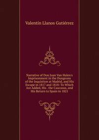 Narrative of Don Juan Van Halen's Imprisonment in the Dungeons of the Inquistion at Madrid, and His Escape in 1817 and 1818: To Which Are Added, His . the Caucasus, and His Return to Spain in 1821