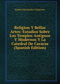 Religion Y Bellas Artes: Estudios Sobre Los Templos Antiguos Y Modernos Y La Catedral De Caracas (Spanish Edition)