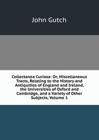 Collectanea Curiosa: Or, Miscellaneous Tracts, Relating to the History and Antiquities of England and Ireland, the Universities of Oxford and Cambridge, and a Variety of Other Subjects, Volume 1