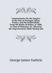 Commentaries On the Surgery of the War in Portugal, Spain, France, and the Netherlands: From the Battle of Rolica, in 1808, to That of Waterloo, in . Showing the Improvements Made During and