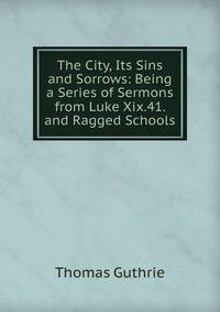 The City, Its Sins and Sorrows: Being a Series of Sermons from Luke Xix.41. and Ragged Schools