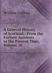 A General History of Scotland,: From the Earliest Accounts to the Present Time, Volume 10