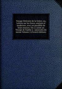 Voyage litteraire de la Grece; ou, Lettres sur les Grecs, anciens et modernes, avec un parallele de leurs moeurs. On y a joint un Voyage de Sophie a . opuscules du meme Volume 2 (French Edition)