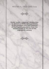Public health: a popular introduction to sanitary science, being a history of the prevalent and fatal diseases of the English population from the earliest times to the end of the eighteenth century