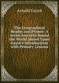The Geographical Reader and Primer: A Series Journeys Round the World (Based Upon Guyot's Introduction) with Primary Lessons