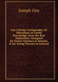 Guy's Pocket Cyclopaedia: Or Miscellany of Useful Knowledge, from the Best Authorities: Designed for Senior Scholars in Schools, &amp; for Young Persons in General.
