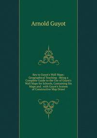 Key to Guyot's Wall Maps: Geographical Teaching : Being a Complete Guide to the Use of Guyot's Wall Maps for Schools, Containing Six Maps and . with Guyot's System of Constructive Map Drawi