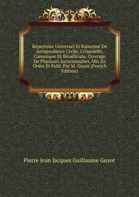 Repertoire Universel Et Raisonne De Jurisprudence Civile, Criminelle, Canonique Et Beneficiale, Ouvrage De Plusieurs Jurisconsultes, Mis En Ordre Et Publ. Par M. Guyot (French Edition)