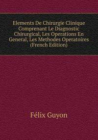Elements De Chirurgie Clinique Comprenant Le Diagnostic Chirurgical, Les Operations En General, Les Methodes Operatoires (French Edition)