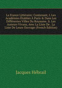 La France Litt?raire: Contenant, I. Les Acad?mies ?tablies ? Paris &amp; Dans Les Diff?rentes Villes Du Royaume. Ii. Les Auteurs Vivans, Avec La Liste De . La Liste De Leurs Ouvrage (French Edition)
