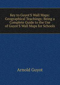 Key to Guyot'S Wall Maps: Geographical Teachings; Being a Complete Guide to the Use of Guyot'S Wall Maps for Schools