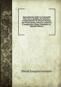 Apuntamientos Sobre La Topograf?a F?sica De La Re?blica Del Salvador, Comprendiendo: Su Historia Natural, Sus Producciones, Industria, Comercio E Inmigraci?n, Climas, Estadistica &amp;. (Spanish Edition)