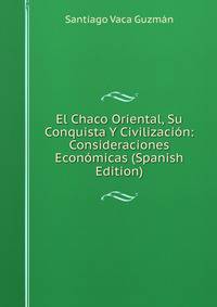 El Chaco Oriental, Su Conquista Y Civilizacion: Consideraciones Economicas (Spanish Edition)