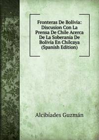Fronteras De Bolivia: Discusion Con La Prensa De Chile Acerca De La Soberania De Bolivia En Chilcaya (Spanish Edition)
