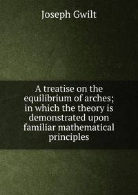 A treatise on the equilibrium of arches; in which the theory is demonstrated upon familiar mathematical principles