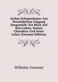 Arthur Schopenhauer Aus Pers?nlichem Umgang Dargestellt: Ein Blick Auf Sein Leben, Seinen Charakter Und Seine Lehre (German Edition)