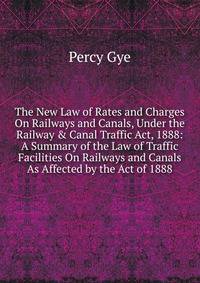 The New Law of Rates and Charges On Railways and Canals, Under the Railway &amp; Canal Traffic Act, 1888: A Summary of the Law of Traffic Facilities On Railways and Canals As Affected by the Act of 1888