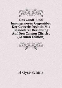 Das Zunft- Und Innungswesen Gegenuber Der Gewerbsfreyheit Mit Besonderer Beziehung Auf Den Canton Zurich . (German Edition)
