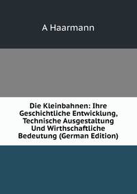 Die Kleinbahnen: Ihre Geschichtliche Entwicklung, Technische Ausgestaltung Und Wirthschaftliche Bedeutung (German Edition)