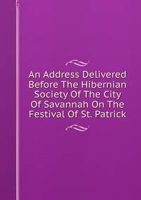 An Address Delivered Before The Hibernian Society Of The City Of Savannah On The Festival Of St. Patrick